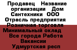 Продавец › Название организации ­ Дом Сантехники, ООО › Отрасль предприятия ­ Розничная торговля › Минимальный оклад ­ 1 - Все города Работа » Вакансии   . Удмуртская респ.,Сарапул г.